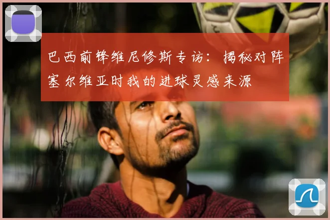 巴西前锋维尼修斯专访：揭秘对阵塞尔维亚时我的进球灵感来源