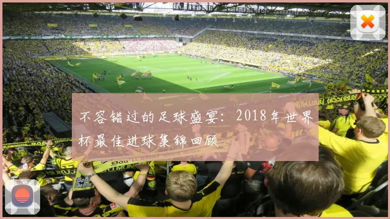 不容错过的足球盛宴:2018年世界杯最佳进球集锦回顾