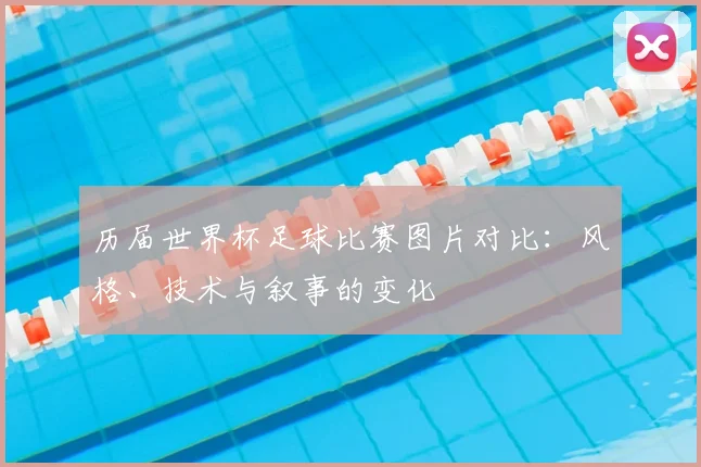 历届世界杯足球比赛图片对比:风格、技术与叙事的变化