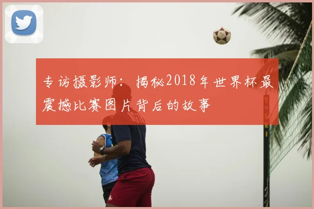 专访摄影师：揭秘2018年世界杯最震撼比赛图片背后的故事