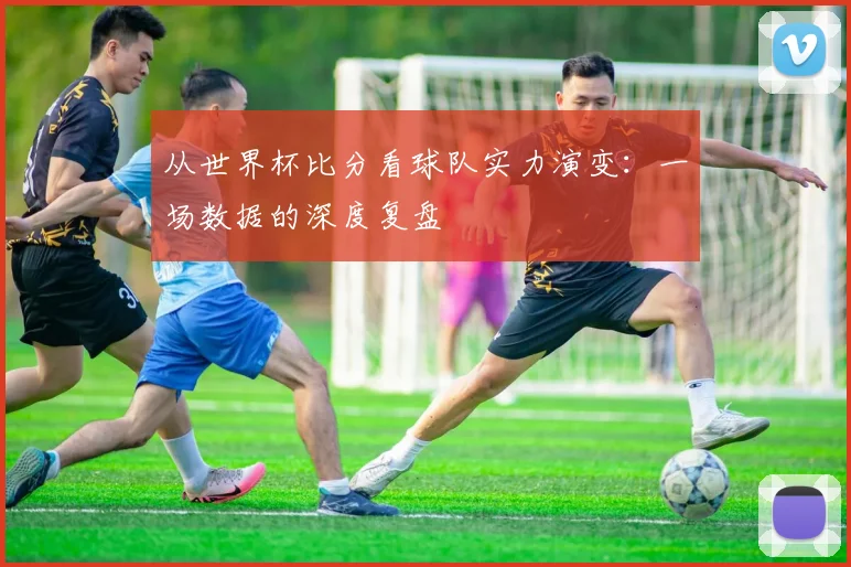 从世界杯比分看球队实力演变：一场数据的深度复盘