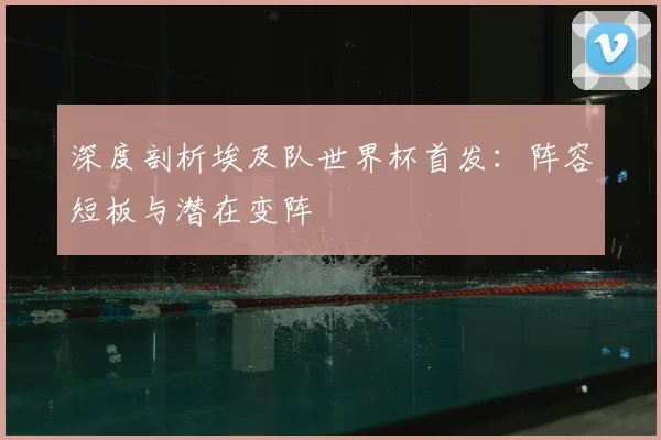 深度剖析埃及队世界杯首发：阵容短板与潜在变阵