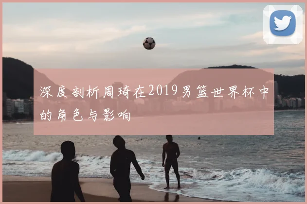 深度剖析周琦在2019男篮世界杯中的角色与影响