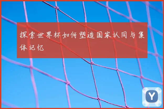 探索世界杯如何塑造国家认同与集体记忆