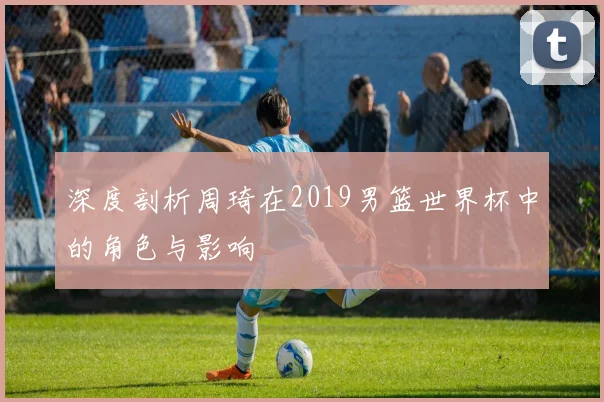 深度剖析周琦在2019男篮世界杯中的角色与影响