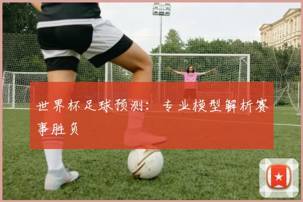 世界杯足球预测:专业模型解析赛事胜负