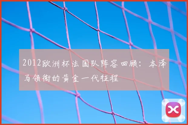 2012欧洲杯法国队阵容回顾：本泽马领衔的黄金一代征程