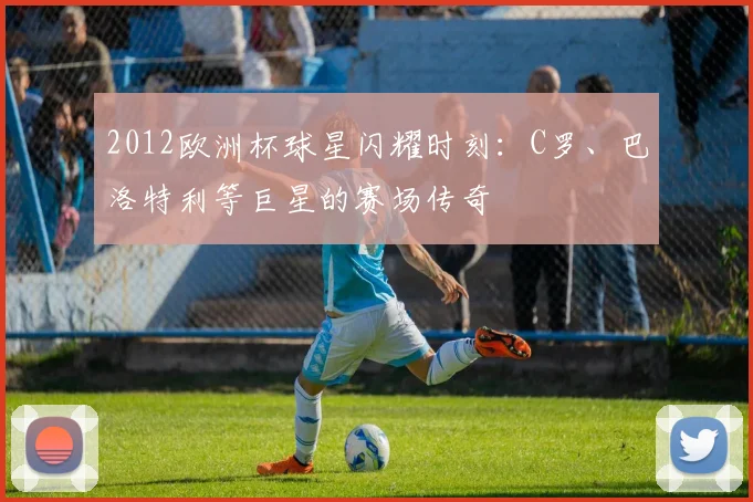 2012欧洲杯球星闪耀时刻：C罗、巴洛特利等巨星的赛场传奇