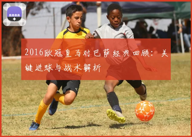 2016欧冠皇马对巴萨经典回顾：关键进球与战术解析