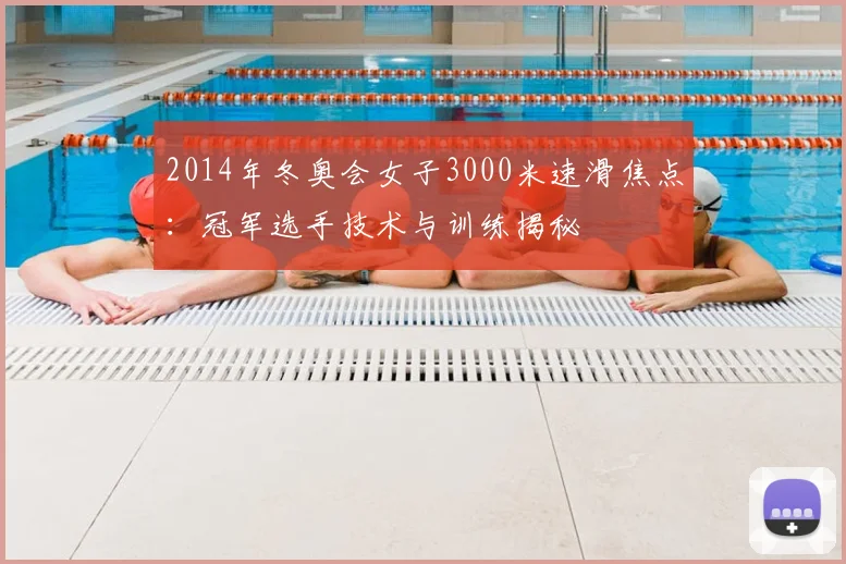 2014年冬奥会女子3000米速滑焦点：冠军选手技术与训练揭秘