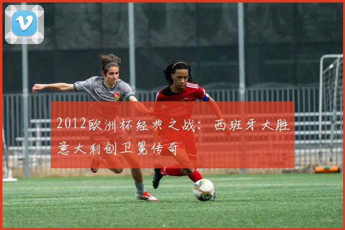 2012欧洲杯经典之战：西班牙大胜意大利创卫冕传奇