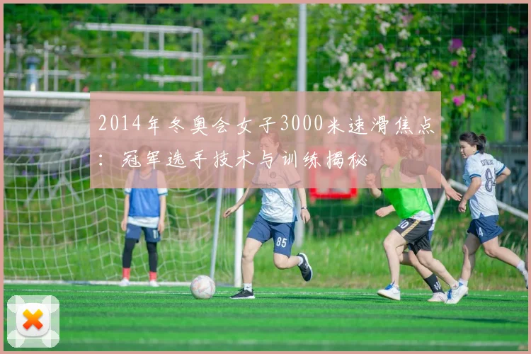 2014年冬奥会女子3000米速滑焦点：冠军选手技术与训练揭秘