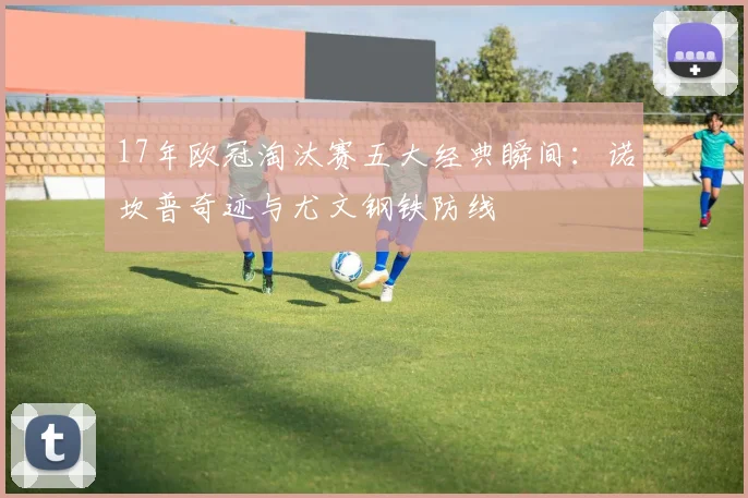 17年欧冠淘汰赛五大经典瞬间：诺坎普奇迹与尤文钢铁防线